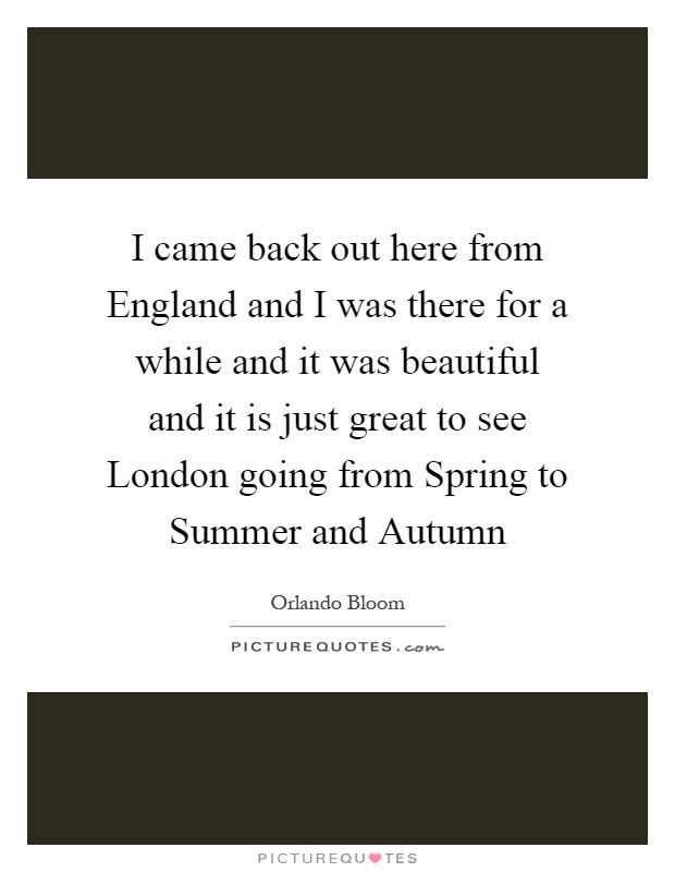 I came back out here from England and I was there for a while and it was beautiful and it is just great to see London going from Spring to Summer and Autumn Picture Quote #1