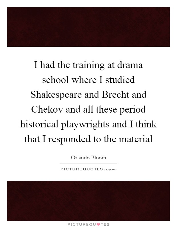I had the training at drama school where I studied Shakespeare and Brecht and Chekov and all these period historical playwrights and I think that I responded to the material Picture Quote #1