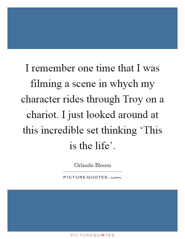 I remember one time that I was filming a scene in whych my character rides through Troy on a chariot. I just looked around at this incredible set thinking ‘This is the life' Picture Quote #1