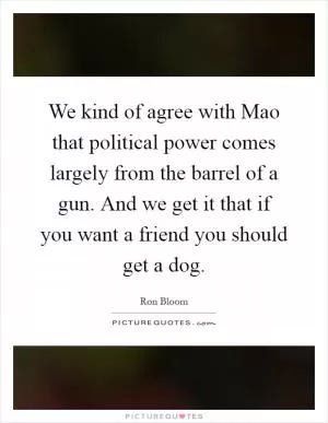 We kind of agree with Mao that political power comes largely from the barrel of a gun. And we get it that if you want a friend you should get a dog Picture Quote #1
