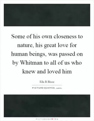 Some of his own closeness to nature, his great love for human beings, was passed on by Whitman to all of us who knew and loved him Picture Quote #1