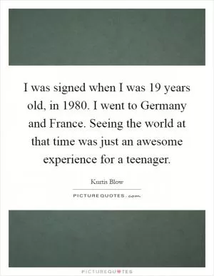 I was signed when I was 19 years old, in 1980. I went to Germany and France. Seeing the world at that time was just an awesome experience for a teenager Picture Quote #1