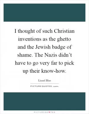 I thought of such Christian inventions as the ghetto and the Jewish badge of shame. The Nazis didn’t have to go very far to pick up their know-how Picture Quote #1
