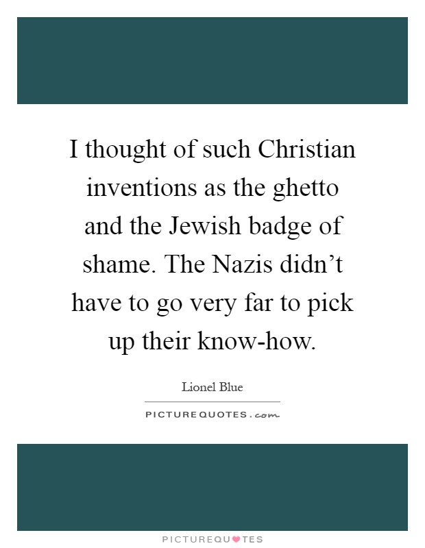 I thought of such Christian inventions as the ghetto and the Jewish badge of shame. The Nazis didn't have to go very far to pick up their know-how Picture Quote #1