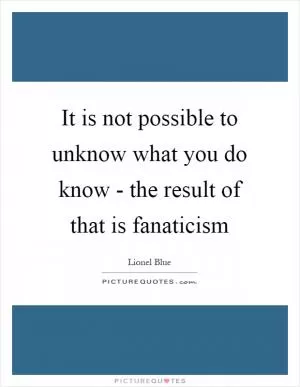 It is not possible to unknow what you do know - the result of that is fanaticism Picture Quote #1