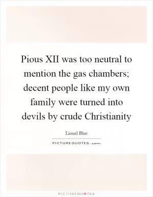 Pious XII was too neutral to mention the gas chambers; decent people like my own family were turned into devils by crude Christianity Picture Quote #1
