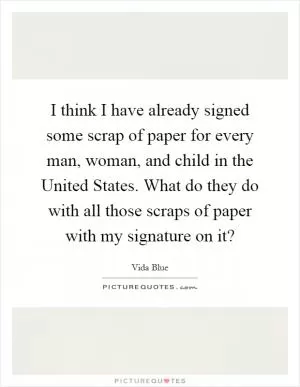 I think I have already signed some scrap of paper for every man, woman, and child in the United States. What do they do with all those scraps of paper with my signature on it? Picture Quote #1