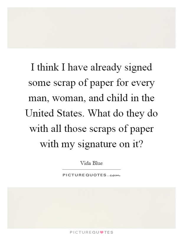 I think I have already signed some scrap of paper for every man, woman, and child in the United States. What do they do with all those scraps of paper with my signature on it? Picture Quote #1