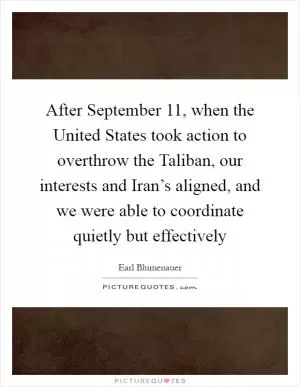 After September 11, when the United States took action to overthrow the Taliban, our interests and Iran’s aligned, and we were able to coordinate quietly but effectively Picture Quote #1