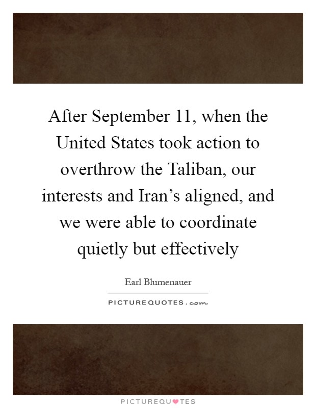 After September 11, when the United States took action to overthrow the Taliban, our interests and Iran's aligned, and we were able to coordinate quietly but effectively Picture Quote #1