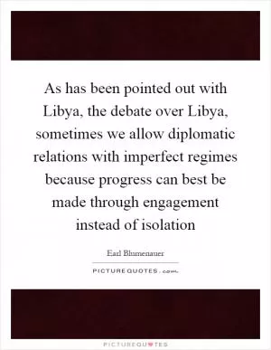 As has been pointed out with Libya, the debate over Libya, sometimes we allow diplomatic relations with imperfect regimes because progress can best be made through engagement instead of isolation Picture Quote #1