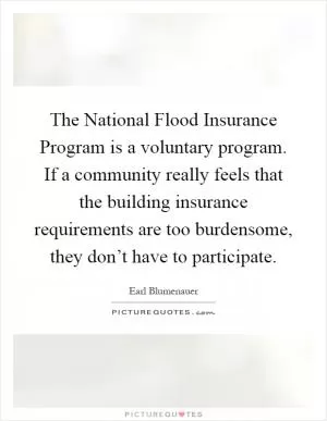 The National Flood Insurance Program is a voluntary program. If a community really feels that the building insurance requirements are too burdensome, they don’t have to participate Picture Quote #1
