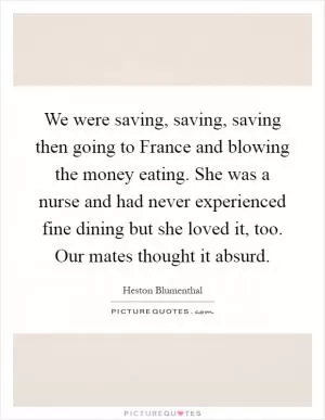 We were saving, saving, saving then going to France and blowing the money eating. She was a nurse and had never experienced fine dining but she loved it, too. Our mates thought it absurd Picture Quote #1