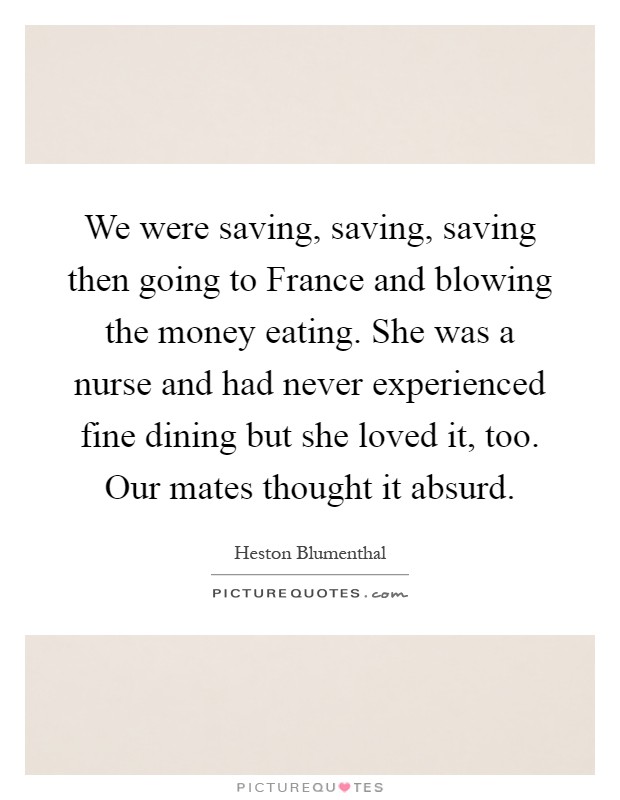 We were saving, saving, saving then going to France and blowing the money eating. She was a nurse and had never experienced fine dining but she loved it, too. Our mates thought it absurd Picture Quote #1