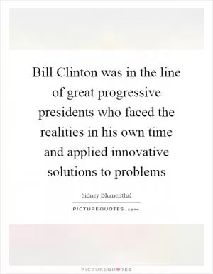 Bill Clinton was in the line of great progressive presidents who faced the realities in his own time and applied innovative solutions to problems Picture Quote #1