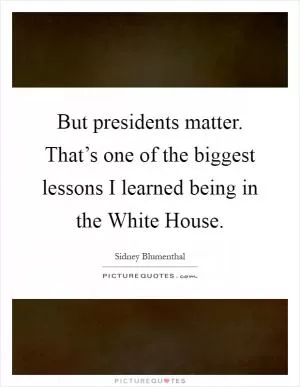 But presidents matter. That’s one of the biggest lessons I learned being in the White House Picture Quote #1