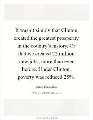 It wasn’t simply that Clinton created the greatest prosperity in the country’s history. Or that we created 22 million new jobs, more than ever before. Under Clinton, poverty was reduced 25% Picture Quote #1
