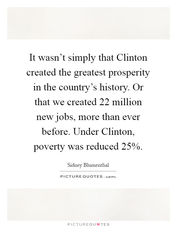 It wasn't simply that Clinton created the greatest prosperity in the country's history. Or that we created 22 million new jobs, more than ever before. Under Clinton, poverty was reduced 25% Picture Quote #1