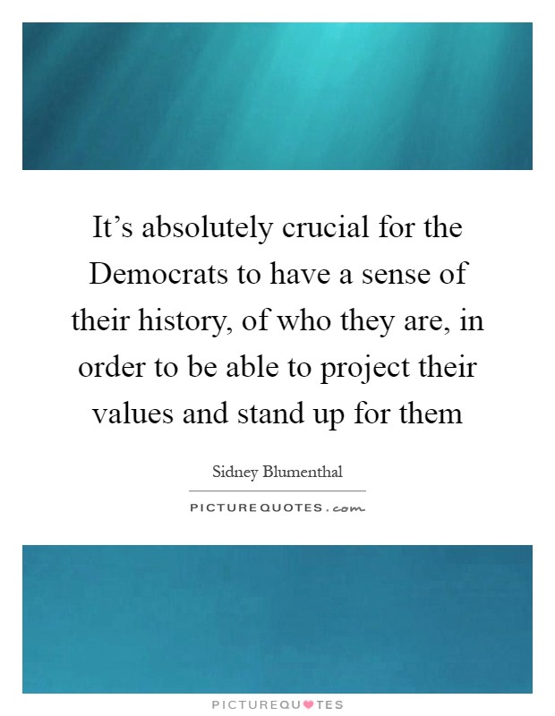 It's absolutely crucial for the Democrats to have a sense of their history, of who they are, in order to be able to project their values and stand up for them Picture Quote #1