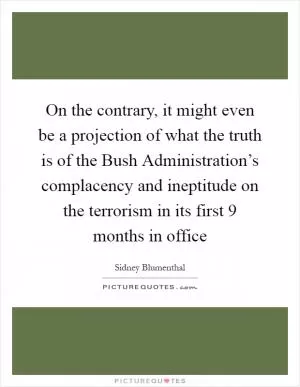 On the contrary, it might even be a projection of what the truth is of the Bush Administration’s complacency and ineptitude on the terrorism in its first 9 months in office Picture Quote #1