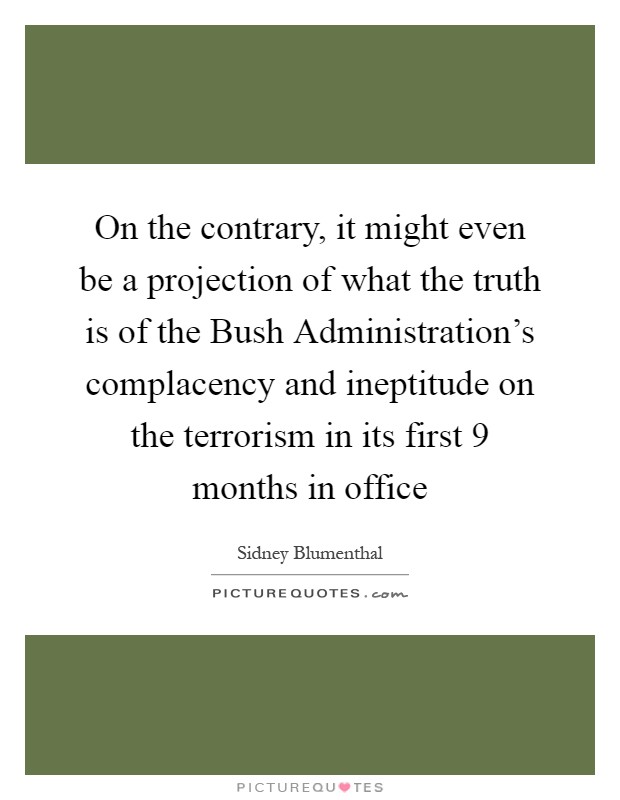 On the contrary, it might even be a projection of what the truth is of the Bush Administration's complacency and ineptitude on the terrorism in its first 9 months in office Picture Quote #1