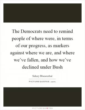 The Democrats need to remind people of where were, in terms of our progress, as markers against where we are, and where we’ve fallen, and how we’ve declined under Bush Picture Quote #1