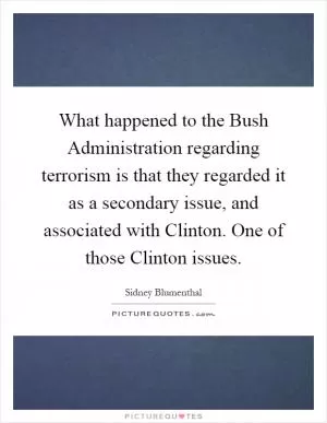 What happened to the Bush Administration regarding terrorism is that they regarded it as a secondary issue, and associated with Clinton. One of those Clinton issues Picture Quote #1