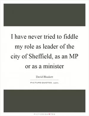 I have never tried to fiddle my role as leader of the city of Sheffield, as an MP or as a minister Picture Quote #1