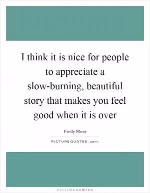 I think it is nice for people to appreciate a slow-burning, beautiful story that makes you feel good when it is over Picture Quote #1