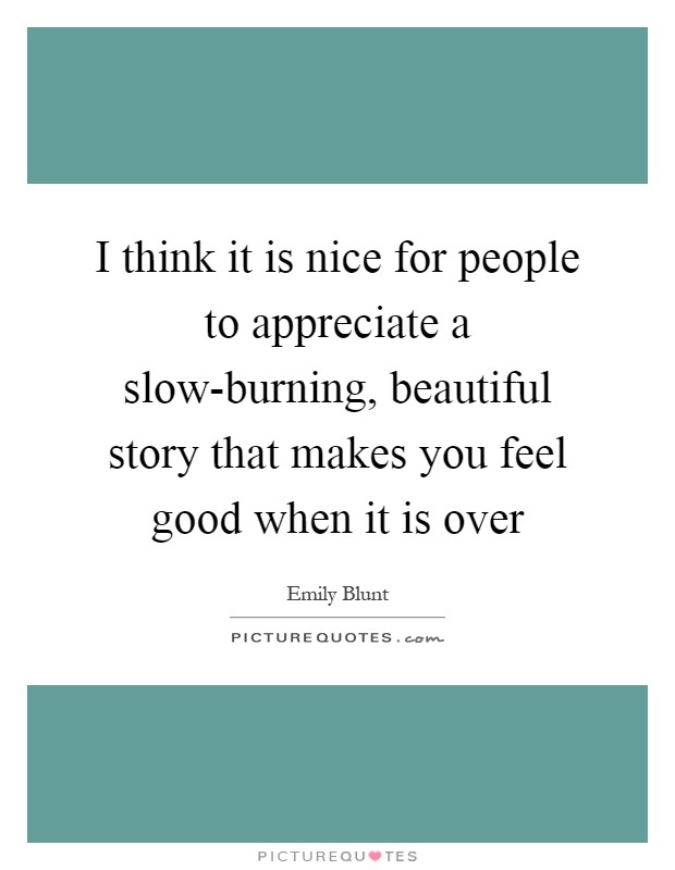 I think it is nice for people to appreciate a slow-burning, beautiful story that makes you feel good when it is over Picture Quote #1