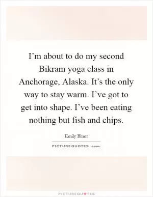 I’m about to do my second Bikram yoga class in Anchorage, Alaska. It’s the only way to stay warm. I’ve got to get into shape. I’ve been eating nothing but fish and chips Picture Quote #1