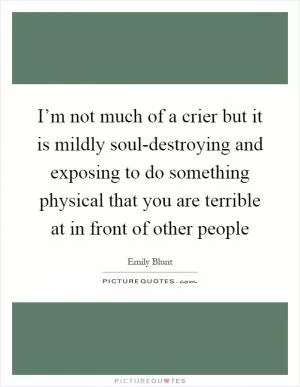 I’m not much of a crier but it is mildly soul-destroying and exposing to do something physical that you are terrible at in front of other people Picture Quote #1