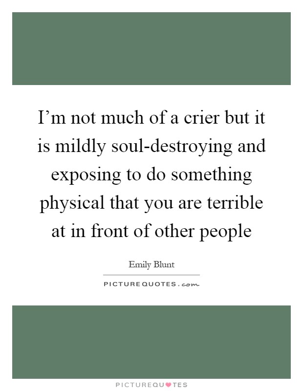 I'm not much of a crier but it is mildly soul-destroying and exposing to do something physical that you are terrible at in front of other people Picture Quote #1