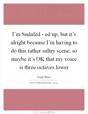 I’m Sudafed - ed up, but it’s alright because I’m having to do this rather sultry scene, so maybe it’s OK that my voice is three octaves lower Picture Quote #1
