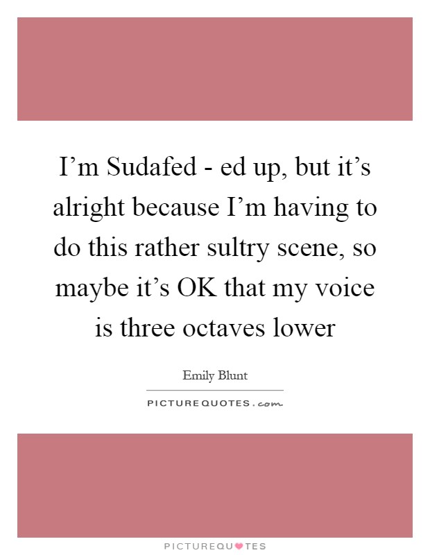I'm Sudafed - ed up, but it's alright because I'm having to do this rather sultry scene, so maybe it's OK that my voice is three octaves lower Picture Quote #1