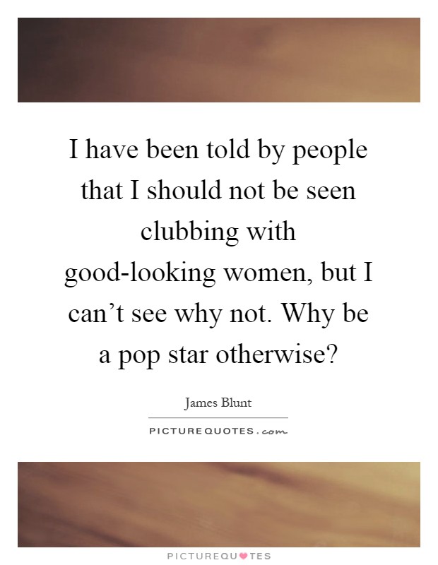 I have been told by people that I should not be seen clubbing with good-looking women, but I can't see why not. Why be a pop star otherwise? Picture Quote #1