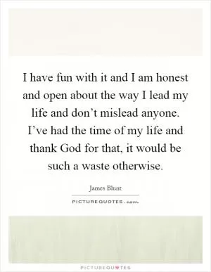 I have fun with it and I am honest and open about the way I lead my life and don’t mislead anyone. I’ve had the time of my life and thank God for that, it would be such a waste otherwise Picture Quote #1