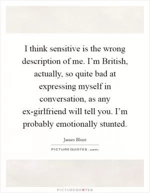 I think sensitive is the wrong description of me. I’m British, actually, so quite bad at expressing myself in conversation, as any ex-girlfriend will tell you. I’m probably emotionally stunted Picture Quote #1