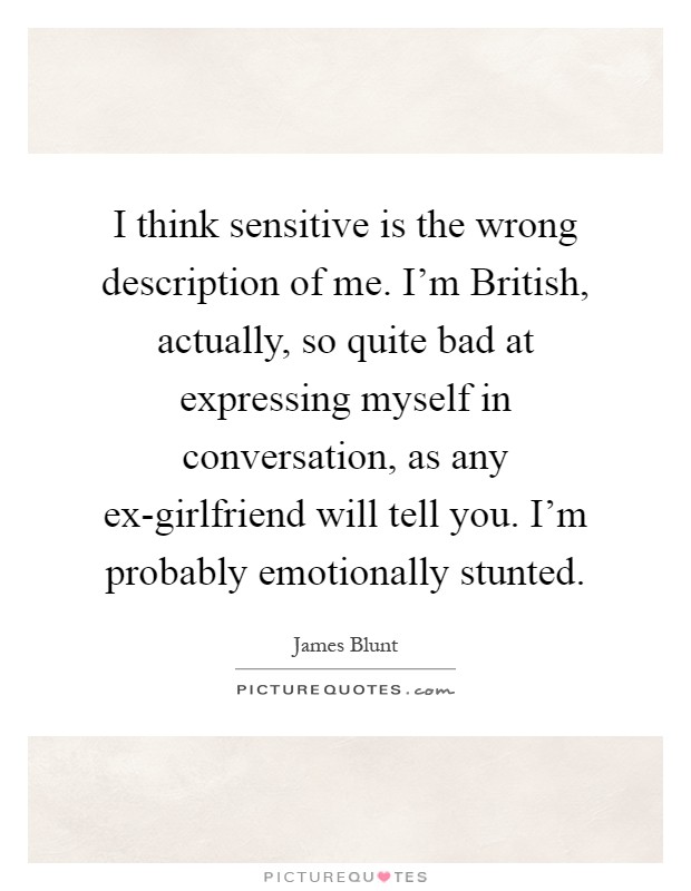 I think sensitive is the wrong description of me. I'm British, actually, so quite bad at expressing myself in conversation, as any ex-girlfriend will tell you. I'm probably emotionally stunted Picture Quote #1