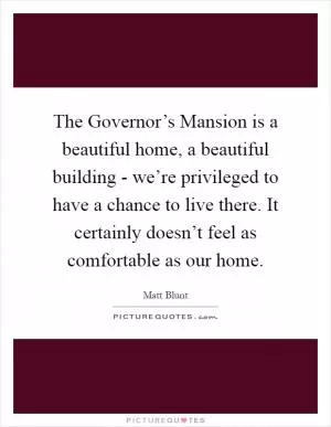 The Governor’s Mansion is a beautiful home, a beautiful building - we’re privileged to have a chance to live there. It certainly doesn’t feel as comfortable as our home Picture Quote #1