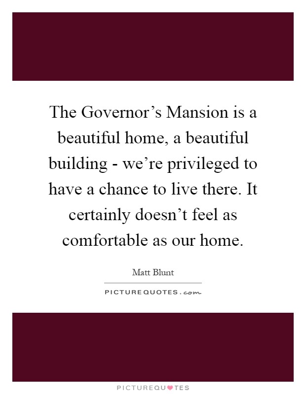 The Governor's Mansion is a beautiful home, a beautiful building - we're privileged to have a chance to live there. It certainly doesn't feel as comfortable as our home Picture Quote #1