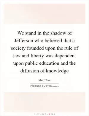 We stand in the shadow of Jefferson who believed that a society founded upon the rule of law and liberty was dependent upon public education and the diffusion of knowledge Picture Quote #1