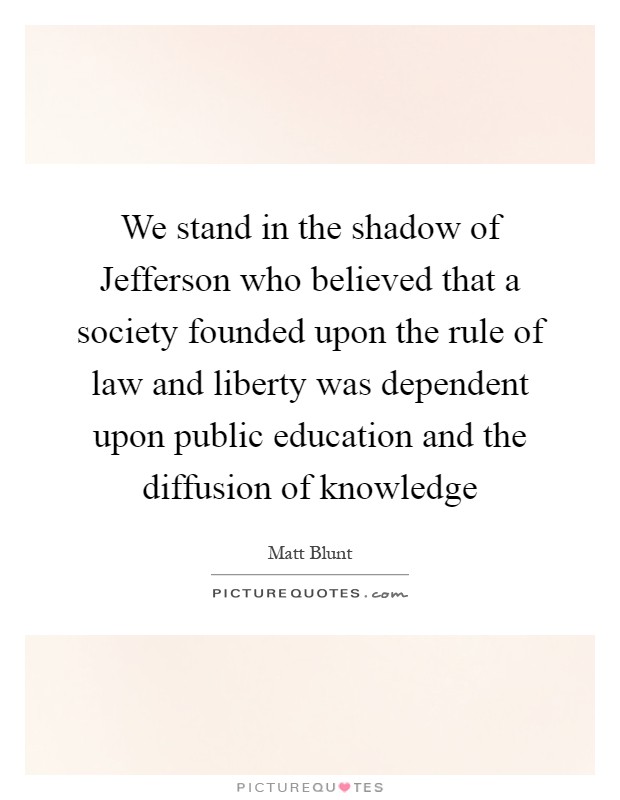We stand in the shadow of Jefferson who believed that a society founded upon the rule of law and liberty was dependent upon public education and the diffusion of knowledge Picture Quote #1