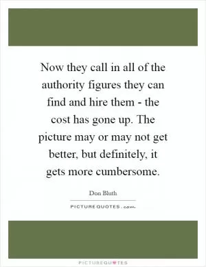 Now they call in all of the authority figures they can find and hire them - the cost has gone up. The picture may or may not get better, but definitely, it gets more cumbersome Picture Quote #1