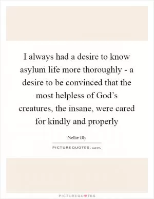 I always had a desire to know asylum life more thoroughly - a desire to be convinced that the most helpless of God’s creatures, the insane, were cared for kindly and properly Picture Quote #1