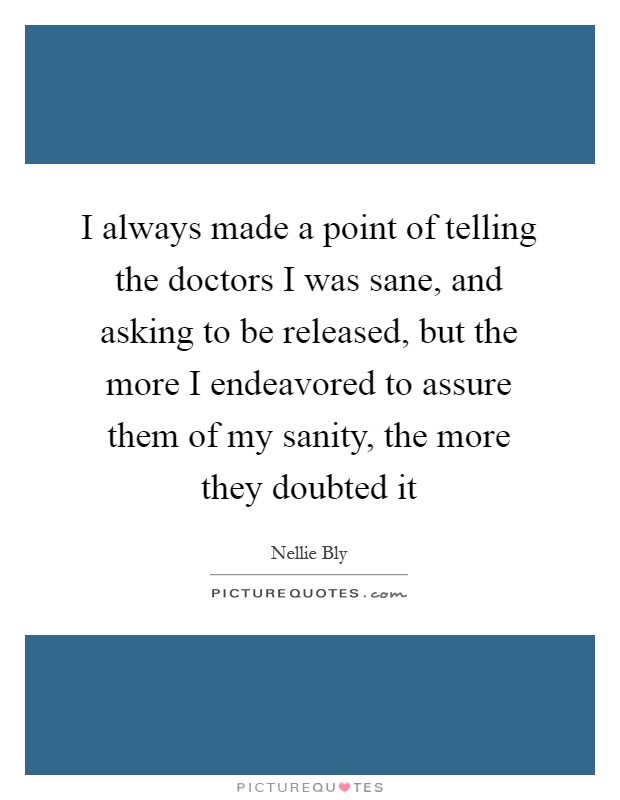 I always made a point of telling the doctors I was sane, and asking to be released, but the more I endeavored to assure them of my sanity, the more they doubted it Picture Quote #1