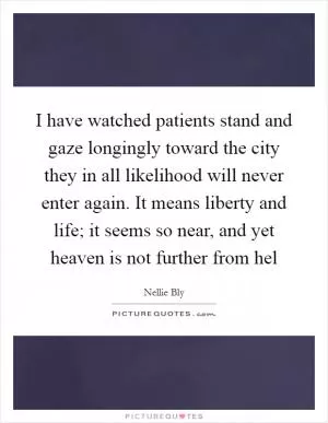 I have watched patients stand and gaze longingly toward the city they in all likelihood will never enter again. It means liberty and life; it seems so near, and yet heaven is not further from hel Picture Quote #1