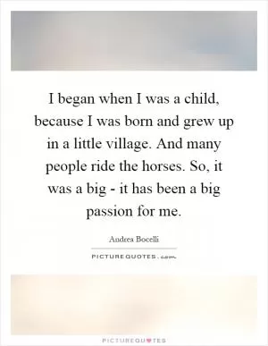 I began when I was a child, because I was born and grew up in a little village. And many people ride the horses. So, it was a big - it has been a big passion for me Picture Quote #1