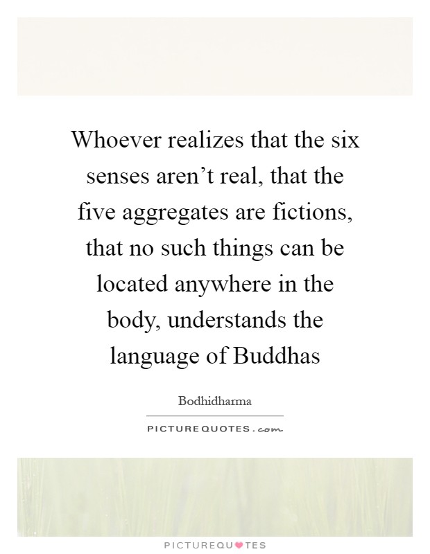 Whoever realizes that the six senses aren't real, that the five aggregates are fictions, that no such things can be located anywhere in the body, understands the language of Buddhas Picture Quote #1