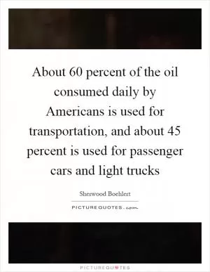 About 60 percent of the oil consumed daily by Americans is used for transportation, and about 45 percent is used for passenger cars and light trucks Picture Quote #1
